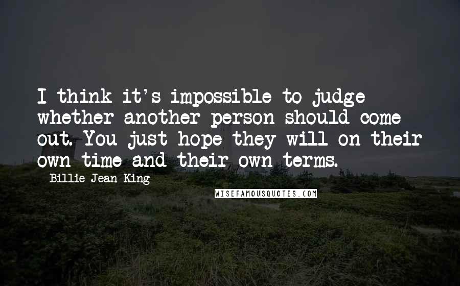 Billie Jean King Quotes: I think it's impossible to judge whether another person should come out. You just hope they will on their own time and their own terms.