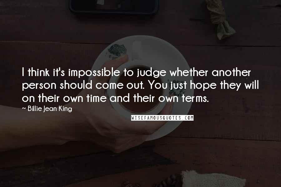 Billie Jean King Quotes: I think it's impossible to judge whether another person should come out. You just hope they will on their own time and their own terms.