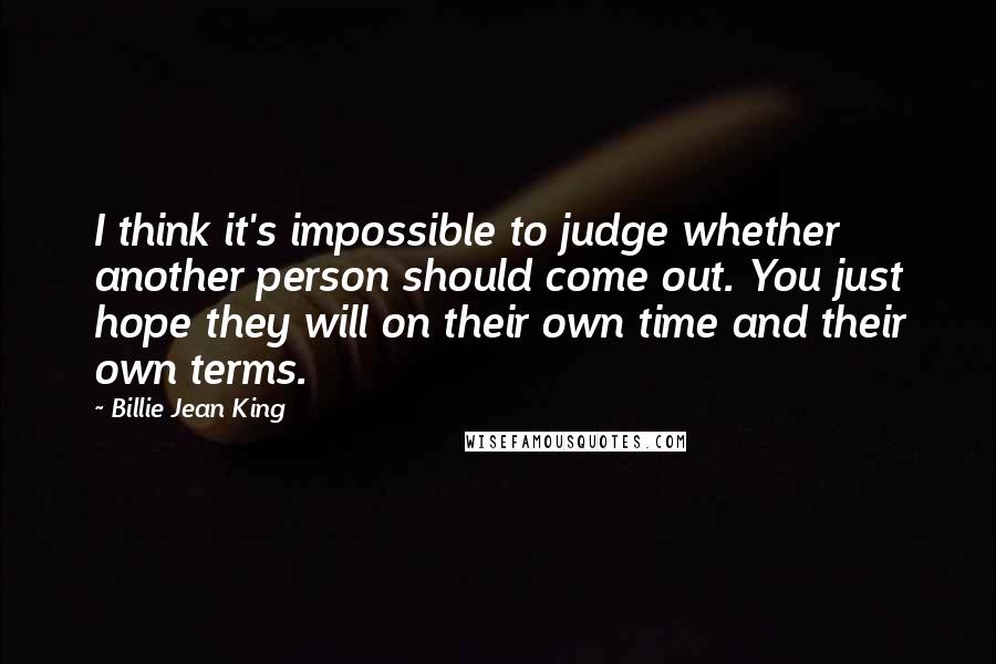 Billie Jean King Quotes: I think it's impossible to judge whether another person should come out. You just hope they will on their own time and their own terms.