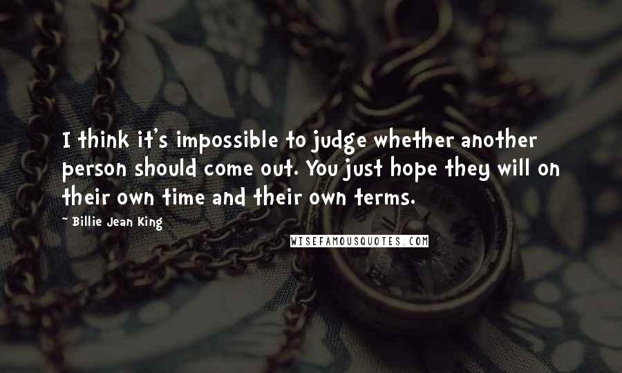 Billie Jean King Quotes: I think it's impossible to judge whether another person should come out. You just hope they will on their own time and their own terms.