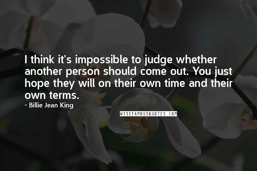 Billie Jean King Quotes: I think it's impossible to judge whether another person should come out. You just hope they will on their own time and their own terms.