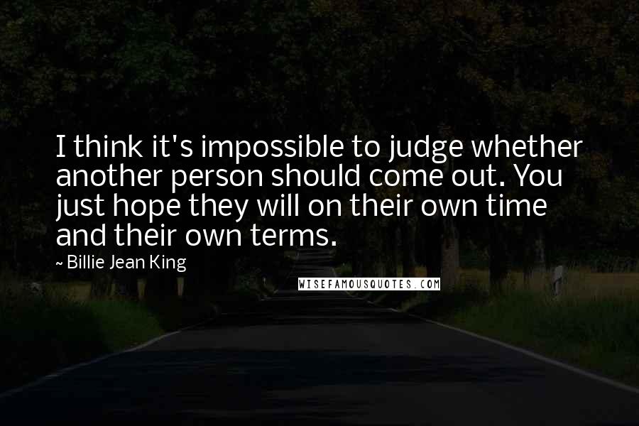 Billie Jean King Quotes: I think it's impossible to judge whether another person should come out. You just hope they will on their own time and their own terms.