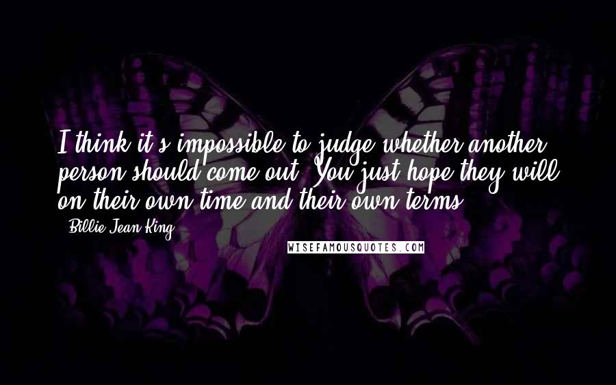 Billie Jean King Quotes: I think it's impossible to judge whether another person should come out. You just hope they will on their own time and their own terms.