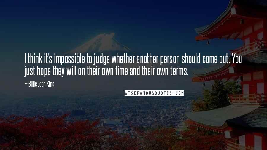 Billie Jean King Quotes: I think it's impossible to judge whether another person should come out. You just hope they will on their own time and their own terms.