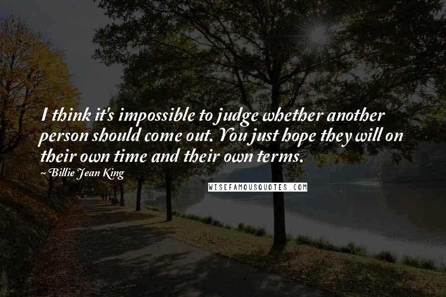 Billie Jean King Quotes: I think it's impossible to judge whether another person should come out. You just hope they will on their own time and their own terms.