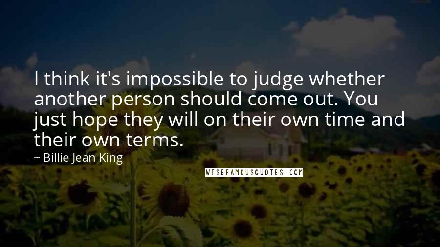 Billie Jean King Quotes: I think it's impossible to judge whether another person should come out. You just hope they will on their own time and their own terms.