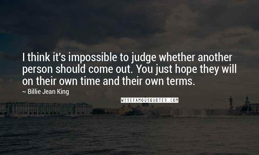 Billie Jean King Quotes: I think it's impossible to judge whether another person should come out. You just hope they will on their own time and their own terms.