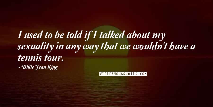 Billie Jean King Quotes: I used to be told if I talked about my sexuality in any way that we wouldn't have a tennis tour.
