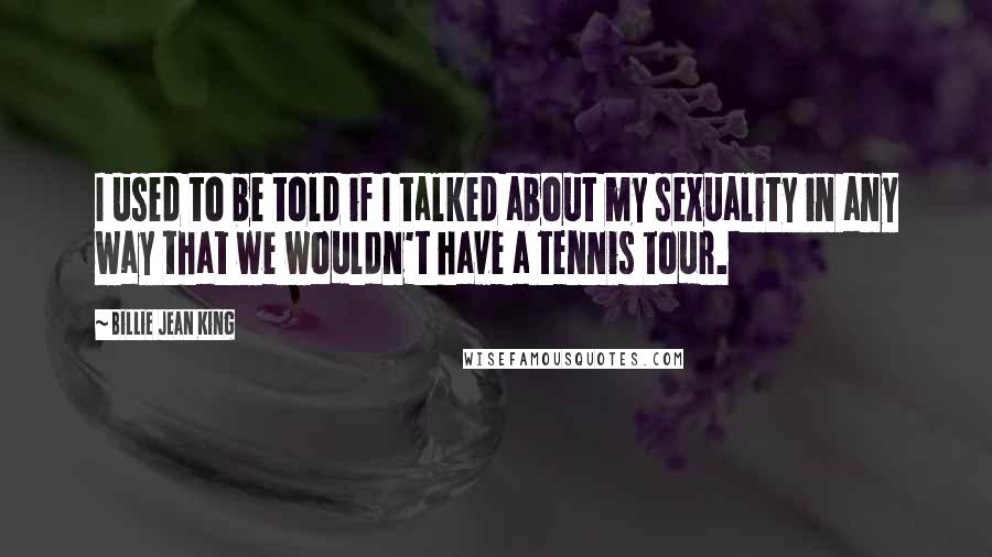 Billie Jean King Quotes: I used to be told if I talked about my sexuality in any way that we wouldn't have a tennis tour.