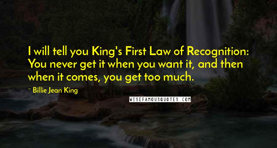 Billie Jean King Quotes: I will tell you King's First Law of Recognition: You never get it when you want it, and then when it comes, you get too much.