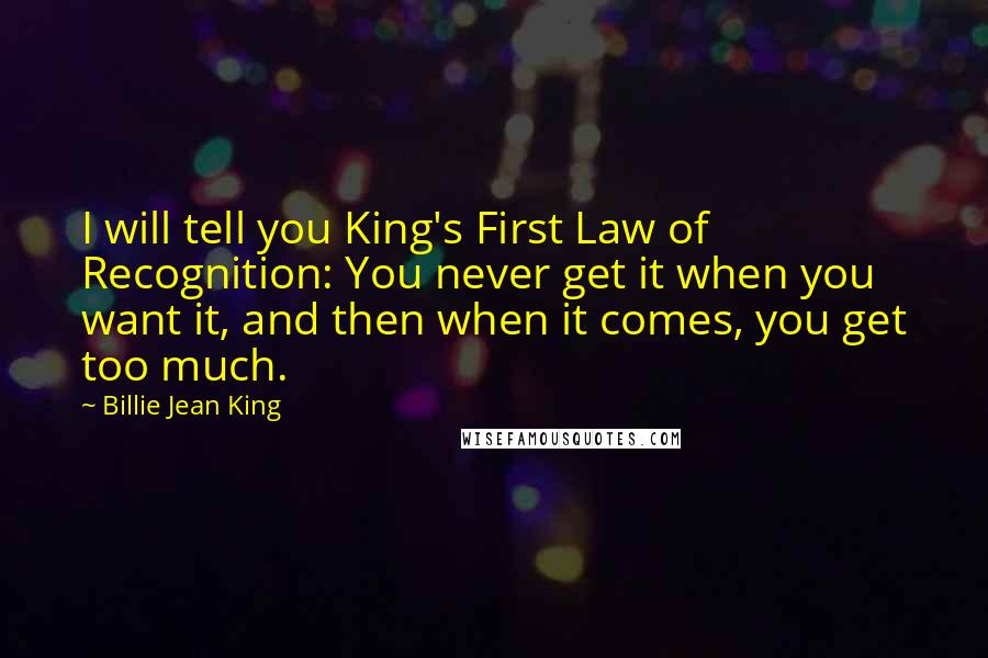 Billie Jean King Quotes: I will tell you King's First Law of Recognition: You never get it when you want it, and then when it comes, you get too much.