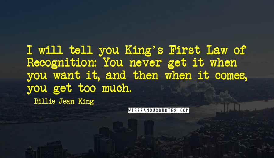 Billie Jean King Quotes: I will tell you King's First Law of Recognition: You never get it when you want it, and then when it comes, you get too much.