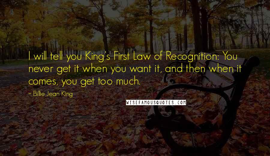 Billie Jean King Quotes: I will tell you King's First Law of Recognition: You never get it when you want it, and then when it comes, you get too much.