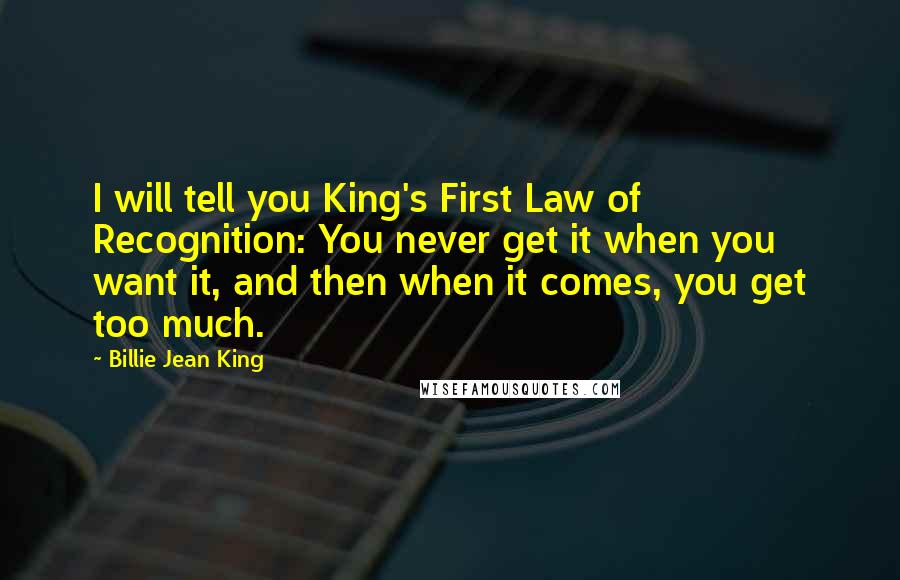 Billie Jean King Quotes: I will tell you King's First Law of Recognition: You never get it when you want it, and then when it comes, you get too much.