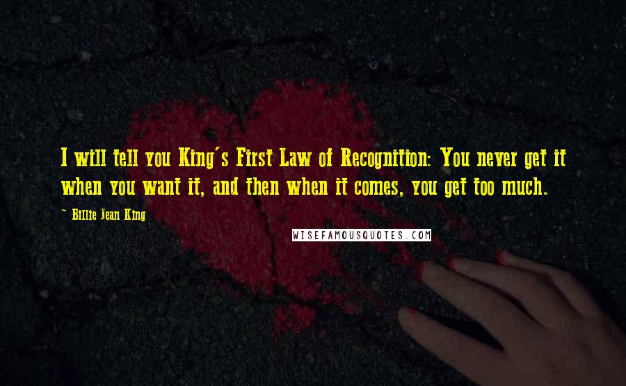 Billie Jean King Quotes: I will tell you King's First Law of Recognition: You never get it when you want it, and then when it comes, you get too much.