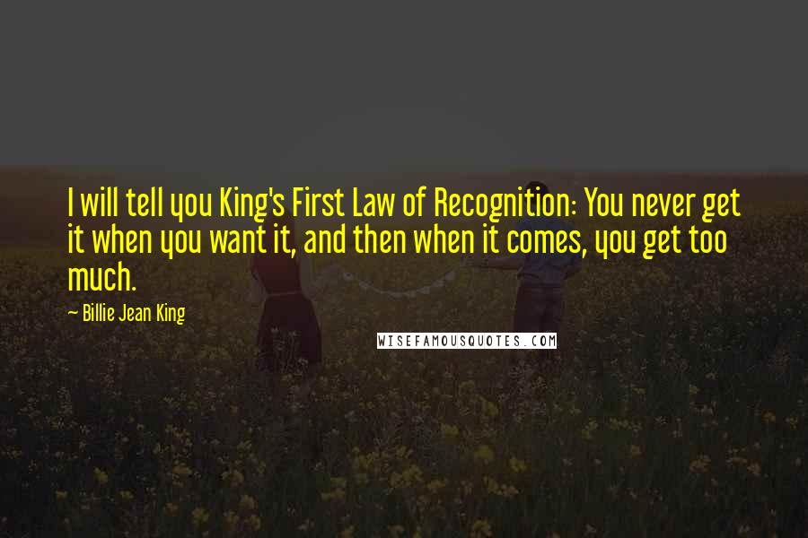 Billie Jean King Quotes: I will tell you King's First Law of Recognition: You never get it when you want it, and then when it comes, you get too much.