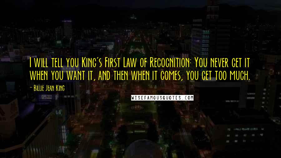 Billie Jean King Quotes: I will tell you King's First Law of Recognition: You never get it when you want it, and then when it comes, you get too much.
