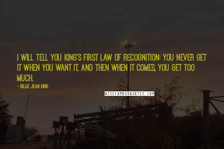 Billie Jean King Quotes: I will tell you King's First Law of Recognition: You never get it when you want it, and then when it comes, you get too much.