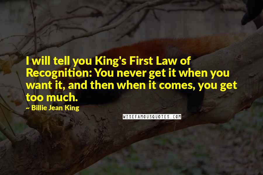 Billie Jean King Quotes: I will tell you King's First Law of Recognition: You never get it when you want it, and then when it comes, you get too much.