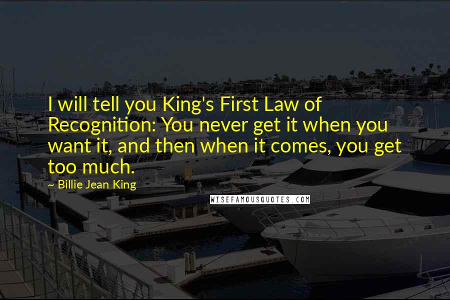 Billie Jean King Quotes: I will tell you King's First Law of Recognition: You never get it when you want it, and then when it comes, you get too much.