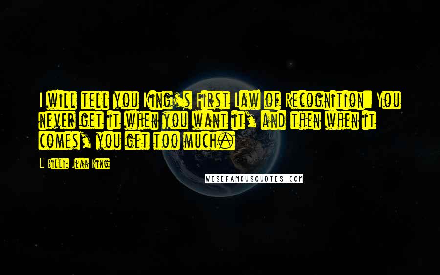 Billie Jean King Quotes: I will tell you King's First Law of Recognition: You never get it when you want it, and then when it comes, you get too much.