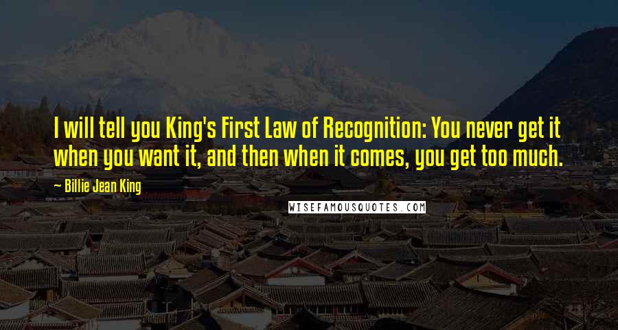 Billie Jean King Quotes: I will tell you King's First Law of Recognition: You never get it when you want it, and then when it comes, you get too much.