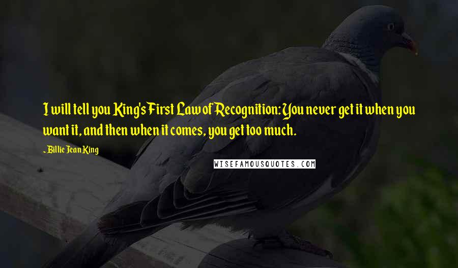 Billie Jean King Quotes: I will tell you King's First Law of Recognition: You never get it when you want it, and then when it comes, you get too much.