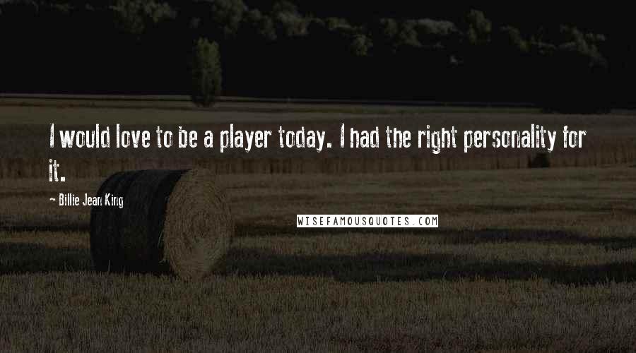 Billie Jean King Quotes: I would love to be a player today. I had the right personality for it.