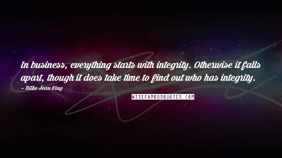 Billie Jean King Quotes: In business, everything starts with integrity. Otherwise it falls apart, though it does take time to find out who has integrity.