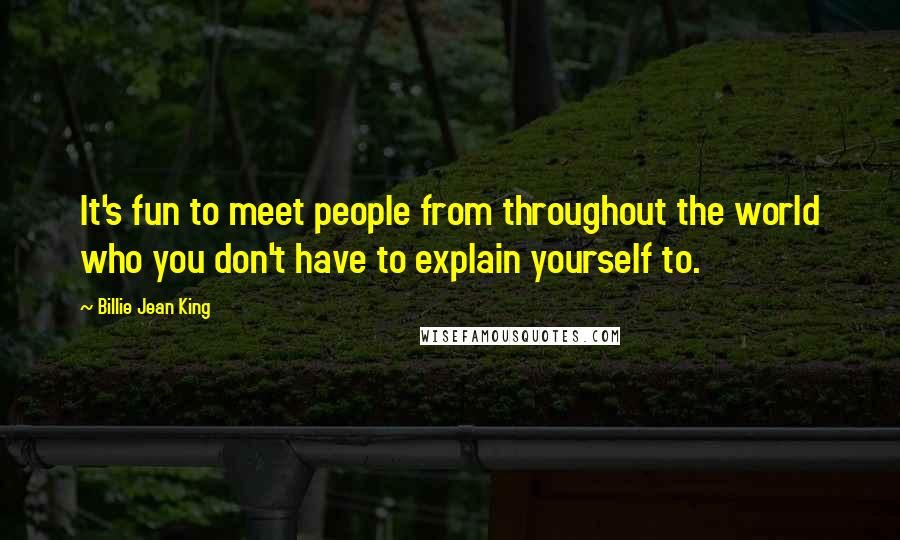 Billie Jean King Quotes: It's fun to meet people from throughout the world who you don't have to explain yourself to.