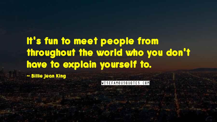 Billie Jean King Quotes: It's fun to meet people from throughout the world who you don't have to explain yourself to.