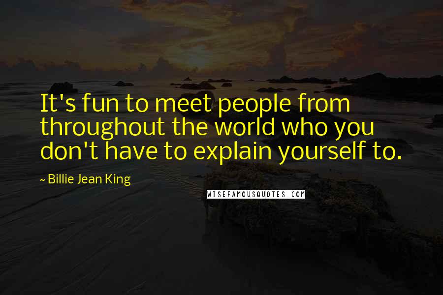 Billie Jean King Quotes: It's fun to meet people from throughout the world who you don't have to explain yourself to.