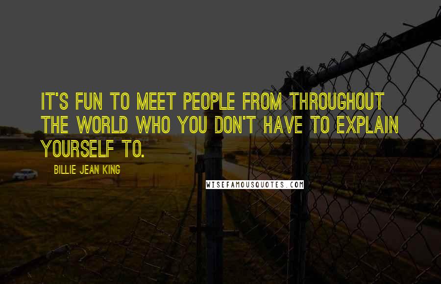 Billie Jean King Quotes: It's fun to meet people from throughout the world who you don't have to explain yourself to.