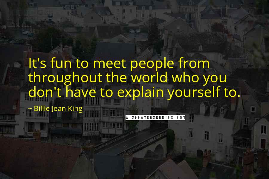 Billie Jean King Quotes: It's fun to meet people from throughout the world who you don't have to explain yourself to.