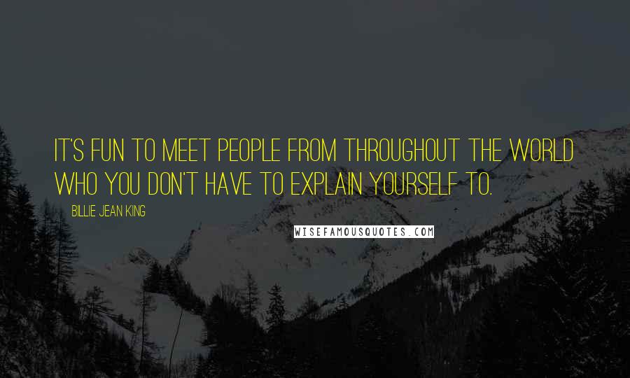 Billie Jean King Quotes: It's fun to meet people from throughout the world who you don't have to explain yourself to.