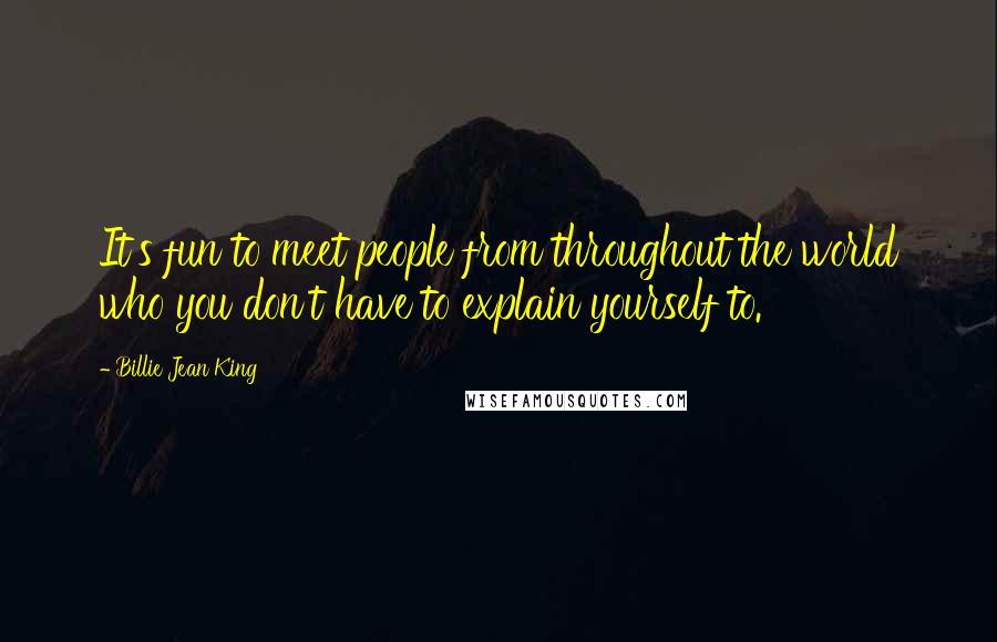 Billie Jean King Quotes: It's fun to meet people from throughout the world who you don't have to explain yourself to.