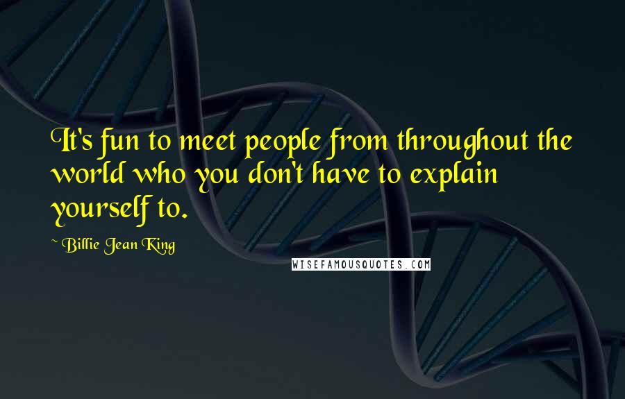 Billie Jean King Quotes: It's fun to meet people from throughout the world who you don't have to explain yourself to.