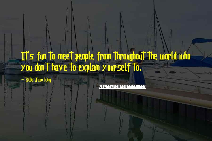 Billie Jean King Quotes: It's fun to meet people from throughout the world who you don't have to explain yourself to.