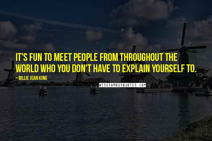 Billie Jean King Quotes: It's fun to meet people from throughout the world who you don't have to explain yourself to.