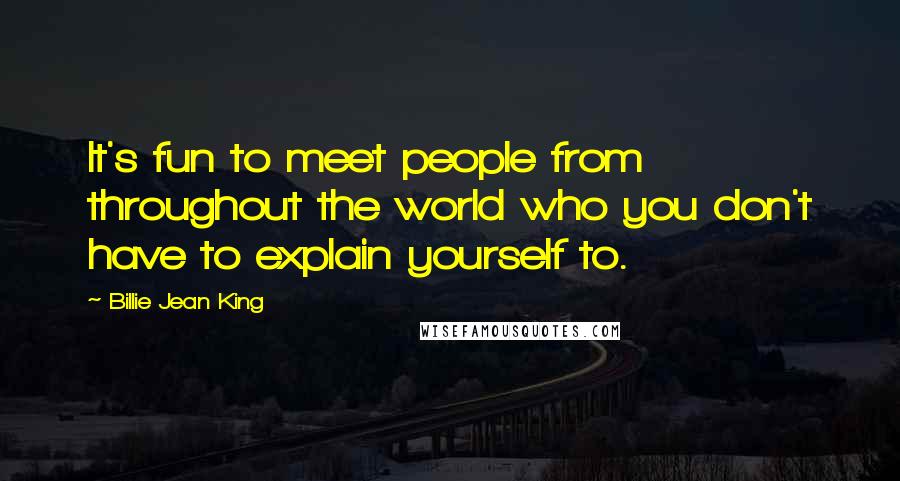 Billie Jean King Quotes: It's fun to meet people from throughout the world who you don't have to explain yourself to.