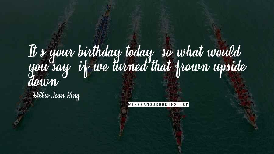 Billie Jean King Quotes: It's your birthday today, so what would you say, if we turned that frown upside down