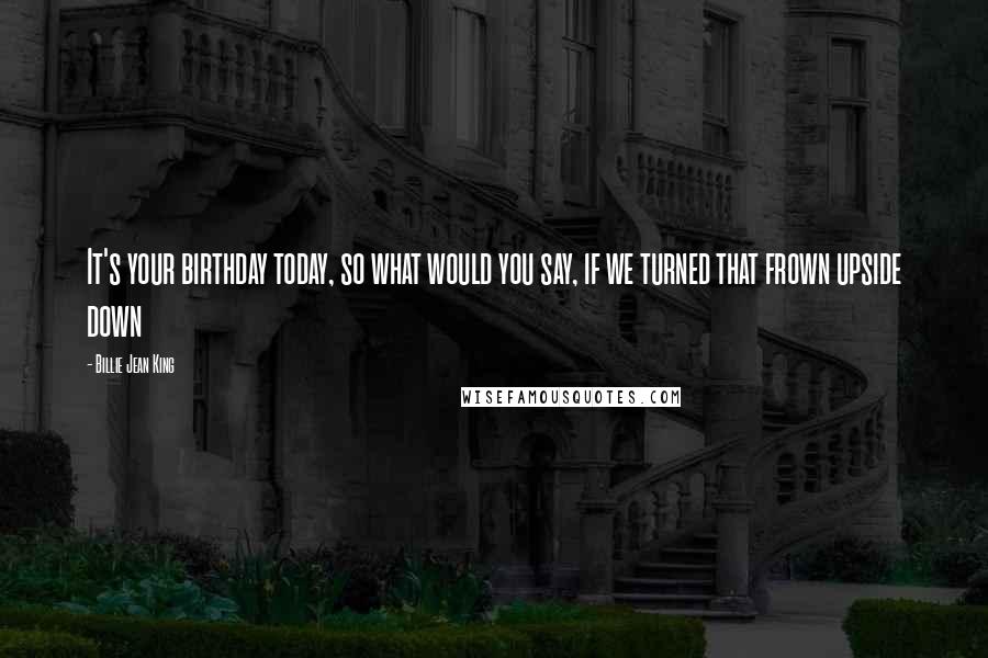 Billie Jean King Quotes: It's your birthday today, so what would you say, if we turned that frown upside down