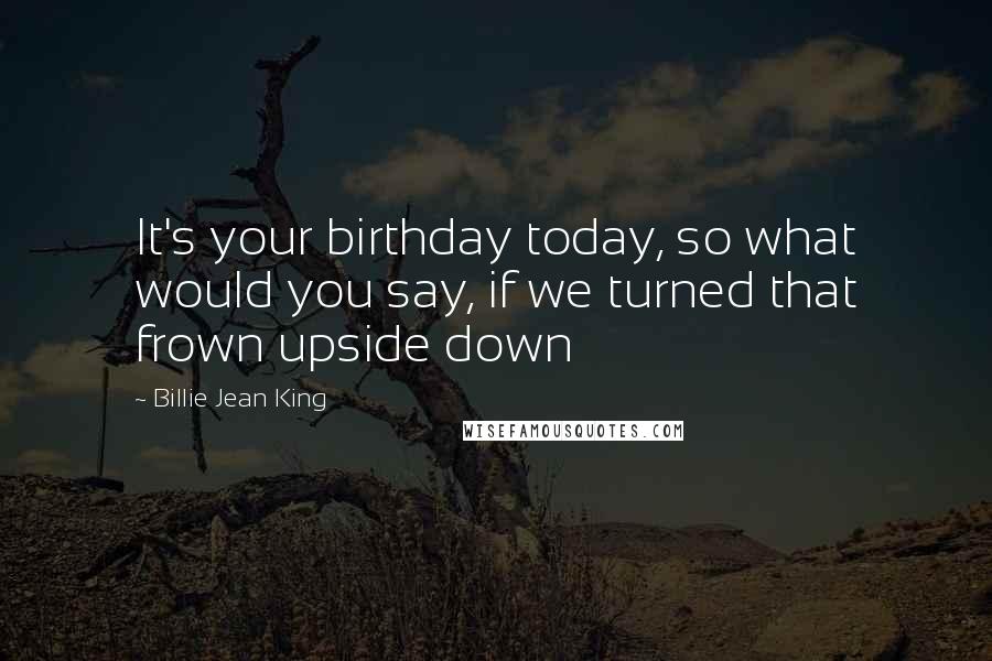 Billie Jean King Quotes: It's your birthday today, so what would you say, if we turned that frown upside down