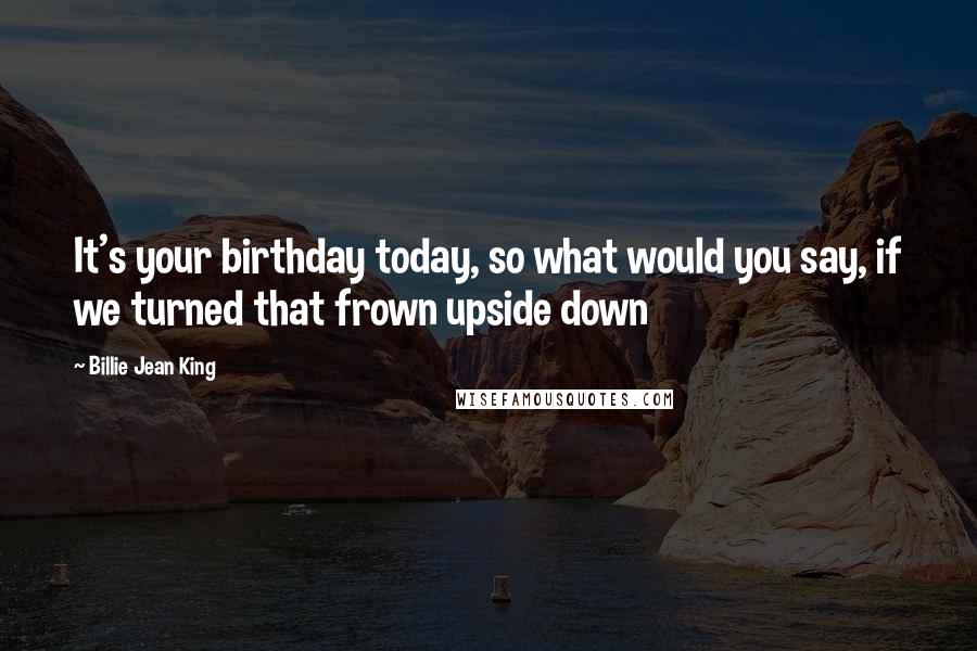 Billie Jean King Quotes: It's your birthday today, so what would you say, if we turned that frown upside down