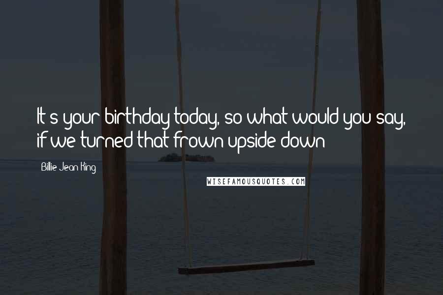 Billie Jean King Quotes: It's your birthday today, so what would you say, if we turned that frown upside down