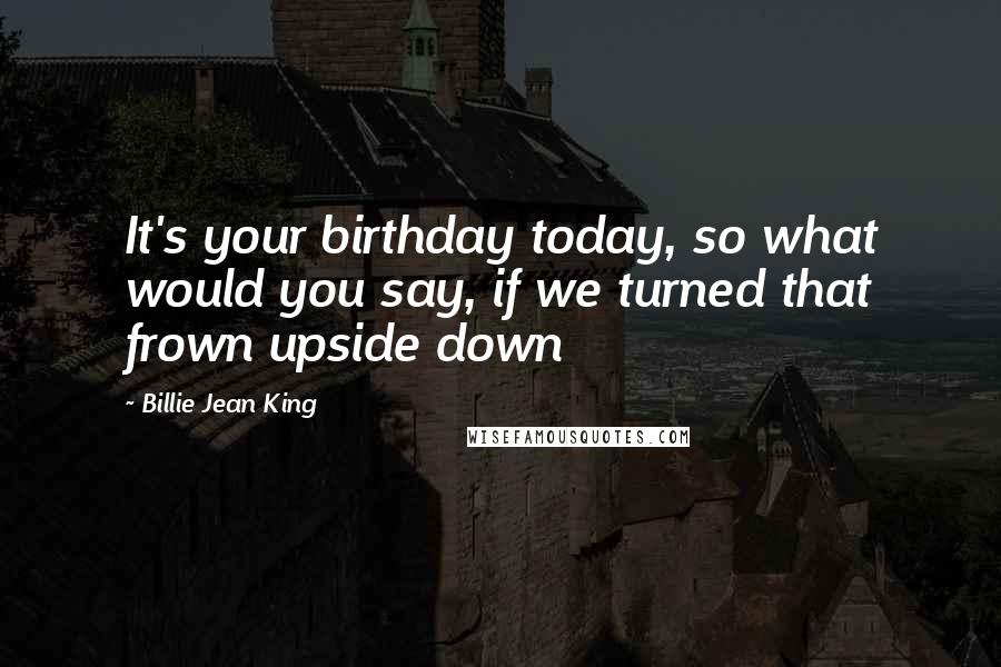 Billie Jean King Quotes: It's your birthday today, so what would you say, if we turned that frown upside down