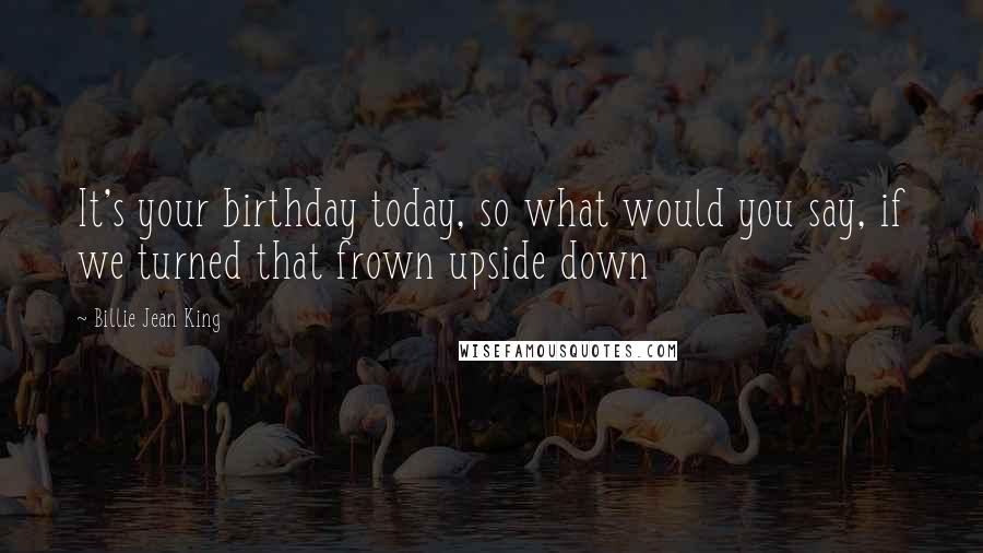 Billie Jean King Quotes: It's your birthday today, so what would you say, if we turned that frown upside down