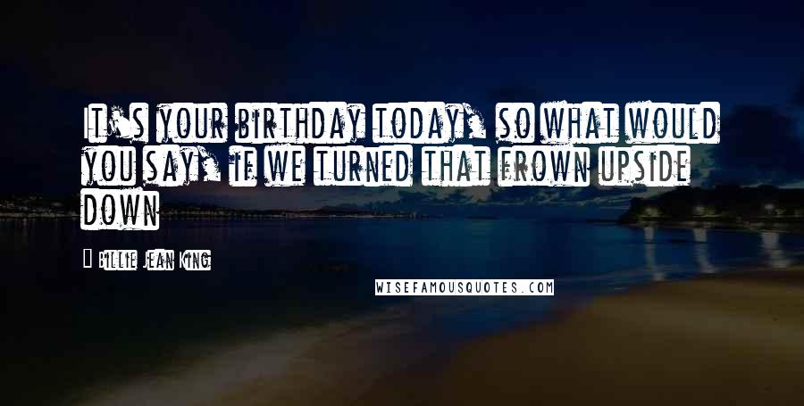 Billie Jean King Quotes: It's your birthday today, so what would you say, if we turned that frown upside down