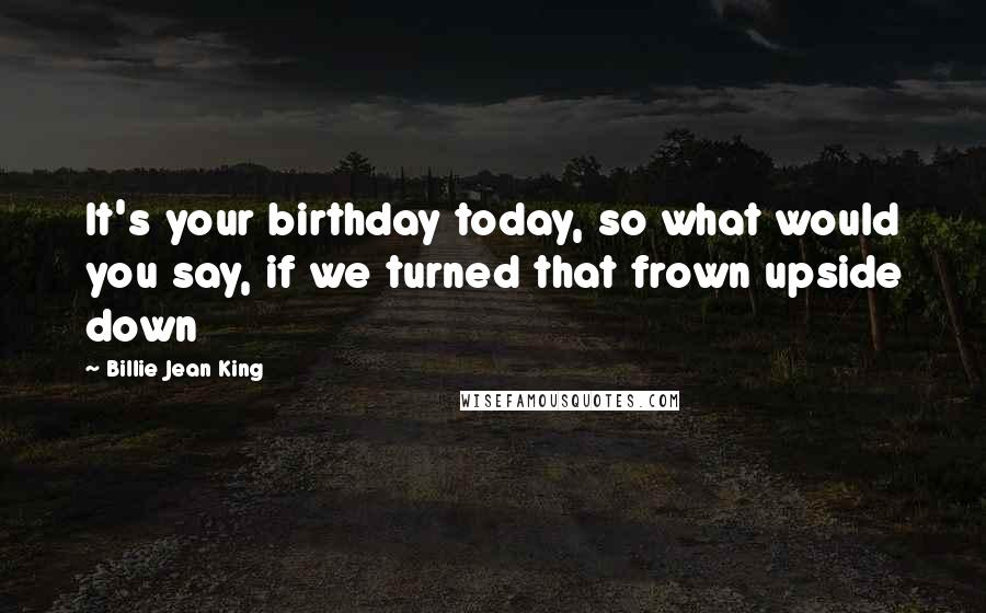 Billie Jean King Quotes: It's your birthday today, so what would you say, if we turned that frown upside down