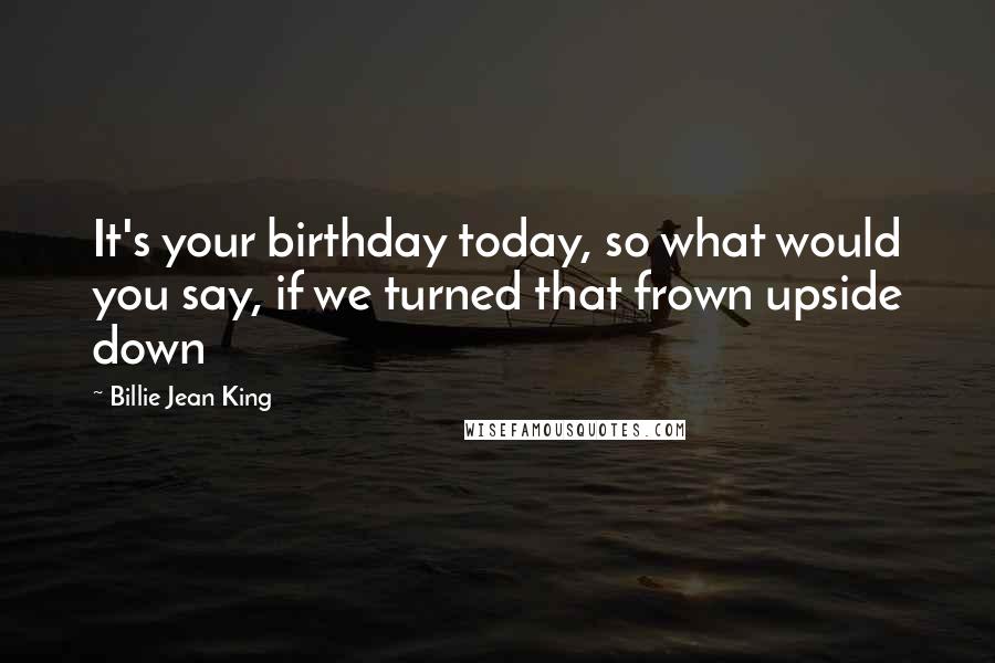 Billie Jean King Quotes: It's your birthday today, so what would you say, if we turned that frown upside down